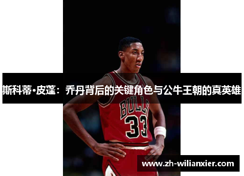 斯科蒂·皮蓬：乔丹背后的关键角色与公牛王朝的真英雄