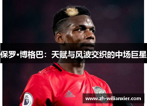 保罗·博格巴：天赋与风波交织的中场巨星