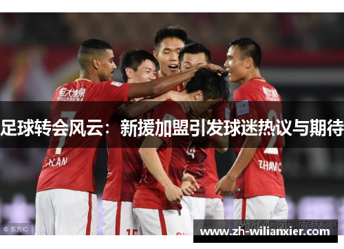 足球转会风云：新援加盟引发球迷热议与期待