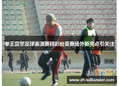 拳王富里足球表演赛精彩纷呈赛场外新亮点引关注
